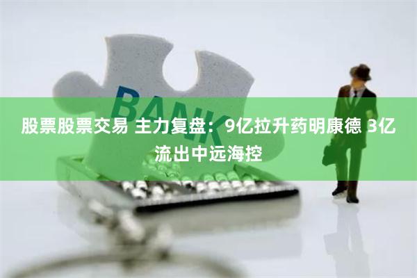 股票股票交易 主力复盘：9亿拉升药明康德 3亿流出中远海控