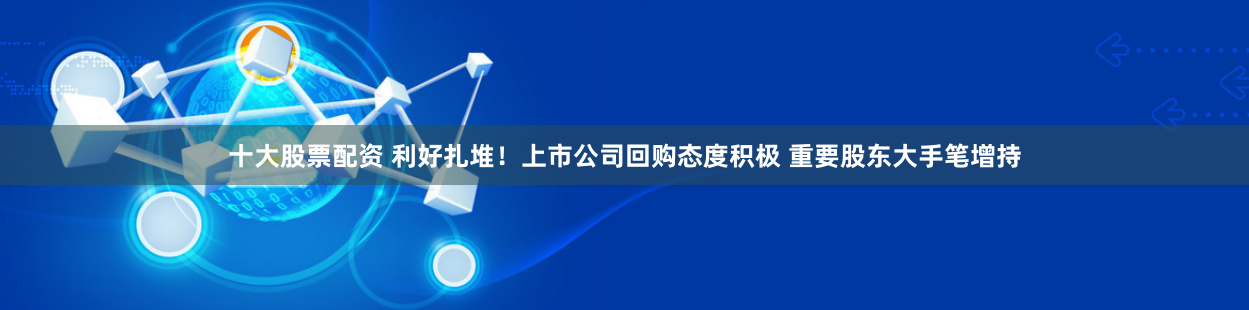 十大股票配资 利好扎堆！上市公司回购态度积极 重要股东大手笔增持
