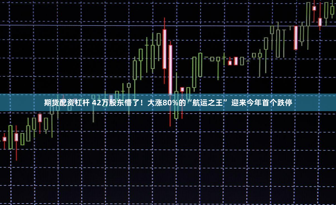 期货配资杠杆 42万股东懵了！大涨80%的“航运之王” 迎来今年首个跌停