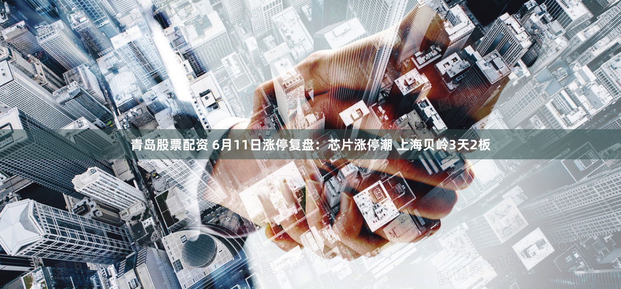 青岛股票配资 6月11日涨停复盘：芯片涨停潮 上海贝岭3天2板