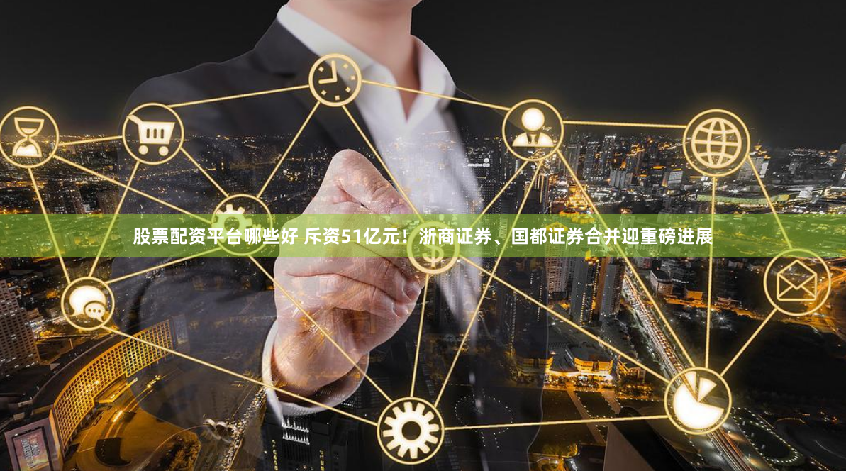 股票配资平台哪些好 斥资51亿元！浙商证券、国都证券合并迎重磅进展
