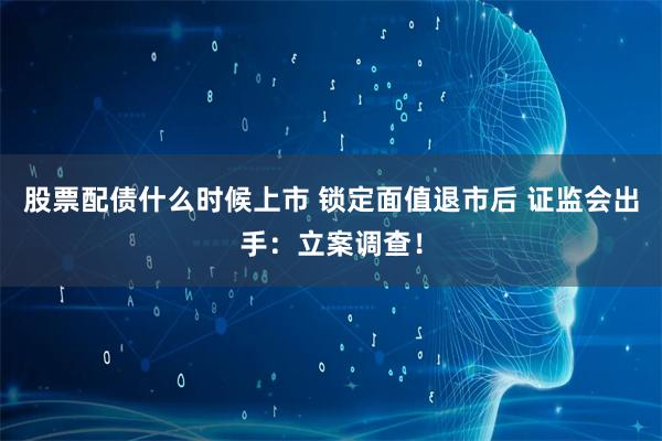 股票配债什么时候上市 锁定面值退市后 证监会出手：立案调查！