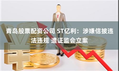 青岛股票配资公司 ST亿利：涉嫌信披违法违规 遭证监会立案