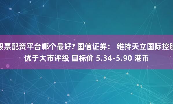 股票配资平台哪个最好? 国信证券： 维持天立国际控股优于大市评级 目标价 5.34-5.90 港币