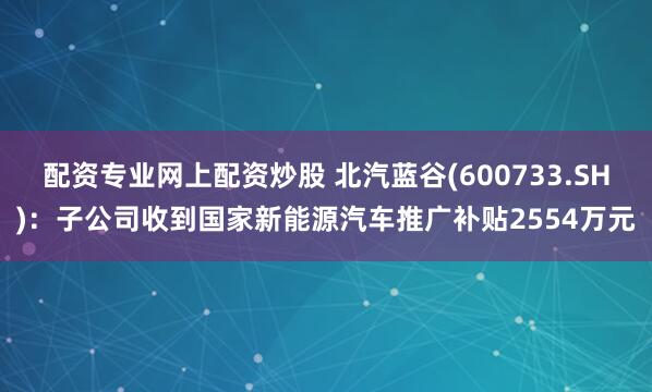 配资专业网上配资炒股 北汽蓝谷(600733.SH)：子公司收到国家新能源汽车推广补贴2554万元