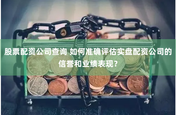 股票配资公司查询 如何准确评估实盘配资公司的信誉和业绩表现？