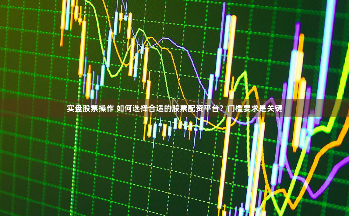 实盘股票操作 如何选择合适的股票配资平台？门槛要求是关键
