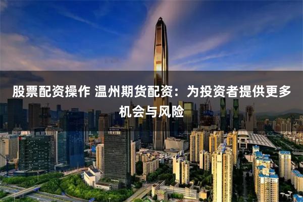 股票配资操作 温州期货配资：为投资者提供更多机会与风险