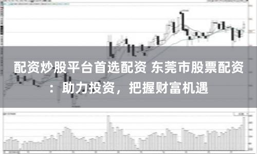 配资炒股平台首选配资 东莞市股票配资:助力投资,把握财富机遇